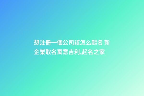 想注冊一個公司該怎么起名 新企業取名寓意吉利,起名之家-第1張-公司起名-玄機派